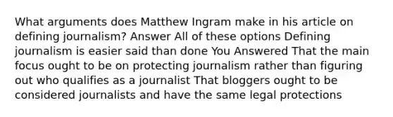 What arguments does Matthew Ingram make in his article on defining journalism? Answer All of these options Defining journalism is easier said than done You Answered That the main focus ought to be on protecting journalism rather than figuring out who qualifies as a journalist That bloggers ought to be considered journalists and have the same legal protections