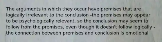 The arguments in which they occur have premises that are logically irrelevant to the conclusion -the premises may appear to be psychologically relevant, so the conclusion may seem to follow from the premises, even though it doesn't follow logically -the connection between premises and conclusion is emotional