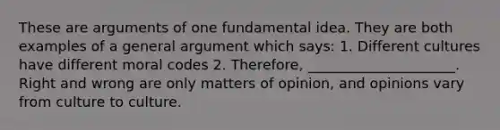 These are arguments of one fundamental idea. They are both examples of a general argument which says: 1. Different cultures have different moral codes 2. Therefore, _____________________. Right and wrong are only matters of opinion, and opinions vary from culture to culture.