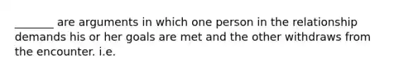 _______ are arguments in which one person in the relationship demands his or her goals are met and the other withdraws from the encounter. i.e.