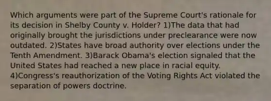 Which arguments were part of the Supreme Court's rationale for its decision in Shelby County v. Holder? 1)The data that had originally brought the jurisdictions under preclearance were now outdated. 2)States have broad authority over elections under the Tenth Amendment. 3)Barack Obama's election signaled that the United States had reached a new place in racial equity. 4)Congress's reauthorization of the Voting Rights Act violated the separation of powers doctrine.