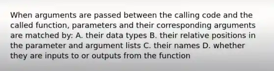 When arguments are passed between the calling code and the called function, parameters and their corresponding arguments are matched by: A. their data types B. their relative positions in the parameter and argument lists C. their names D. whether they are inputs to or outputs from the function