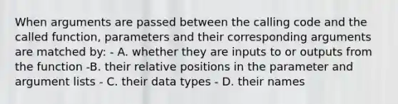 When arguments are passed between the calling code and the called function, parameters and their corresponding arguments are matched by: - A. whether they are inputs to or outputs from the function -B. their relative positions in the parameter and argument lists - C. their data types - D. their names