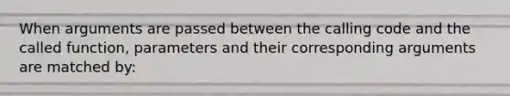 When arguments are passed between the calling code and the called function, parameters and their corresponding arguments are matched by: