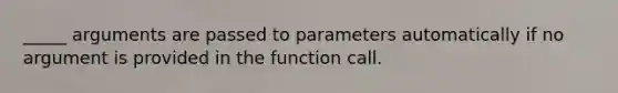 _____ arguments are passed to parameters automatically if no argument is provided in the function call.