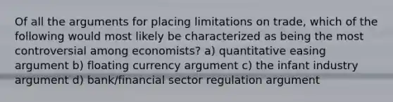 Of all the arguments for placing limitations on trade, which of the following would most likely be characterized as being the most controversial among economists? a) quantitative easing argument b) floating currency argument c) the infant industry argument d) bank/financial sector regulation argument