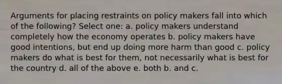 Arguments for placing restraints on policy makers fall into which of the following? Select one: a. policy makers understand completely how the economy operates b. policy makers have good intentions, but end up doing more harm than good c. policy makers do what is best for them, not necessarily what is best for the country d. all of the above e. both b. and c.