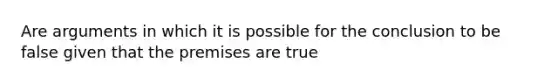 Are arguments in which it is possible for the conclusion to be false given that the premises are true