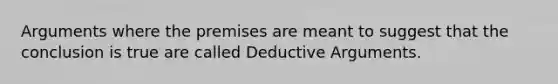 Arguments where the premises are meant to suggest that the conclusion is true are called Deductive Arguments.