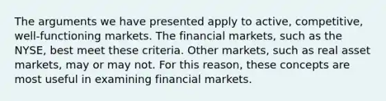 The arguments we have presented apply to active, competitive, well-functioning markets. The financial markets, such as the NYSE, best meet these criteria. Other markets, such as real asset markets, may or may not. For this reason, these concepts are most useful in examining financial markets.