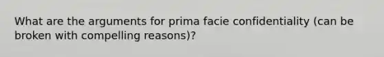 What are the arguments for prima facie confidentiality (can be broken with compelling reasons)?