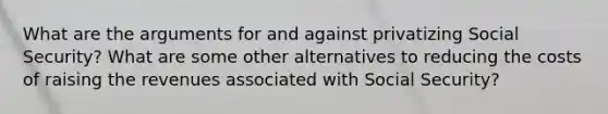 What are the arguments for and against privatizing Social Security? What are some other alternatives to reducing the costs of raising the revenues associated with Social Security?