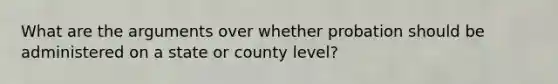 What are the arguments over whether probation should be administered on a state or county level?