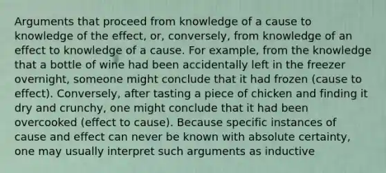 Arguments that proceed from knowledge of a cause to knowledge of the effect, or, conversely, from knowledge of an effect to knowledge of a cause. For example, from the knowledge that a bottle of wine had been accidentally left in the freezer overnight, someone might conclude that it had frozen (cause to effect). Conversely, after tasting a piece of chicken and finding it dry and crunchy, one might conclude that it had been overcooked (effect to cause). Because specific instances of cause and effect can never be known with absolute certainty, one may usually interpret such arguments as inductive