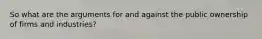 So what are the arguments for and against the public ownership of firms and industries?