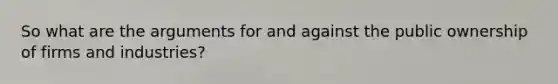 So what are the arguments for and against the public ownership of firms and industries?