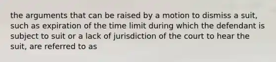 the arguments that can be raised by a motion to dismiss a suit, such as expiration of the time limit during which the defendant is subject to suit or a lack of jurisdiction of the court to hear the suit, are referred to as