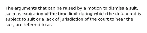 The arguments that can be raised by a motion to dismiss a suit, such as expiration of the time limit during which the defendant is subject to suit or a lack of Jurisdiction of the court to hear the suit, are referred to as