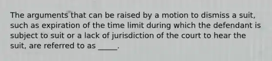 The arguments that can be raised by a motion to dismiss a suit, such as expiration of the time limit during which the defendant is subject to suit or a lack of jurisdiction of the court to hear the suit, are referred to as _____.