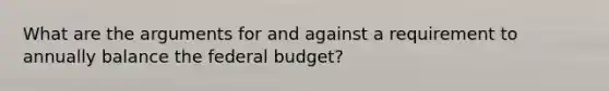 What are the arguments for and against a requirement to annually balance <a href='https://www.questionai.com/knowledge/kS29NErBPI-the-federal-budget' class='anchor-knowledge'>the federal budget</a>?