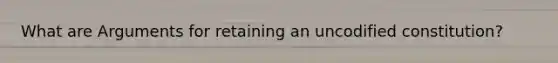 What are Arguments for retaining an uncodified constitution?