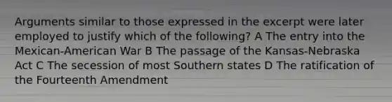 Arguments similar to those expressed in the excerpt were later employed to justify which of the following? A The entry into the Mexican-American War B The passage of the Kansas-Nebraska Act C The secession of most Southern states D The ratification of the Fourteenth Amendment