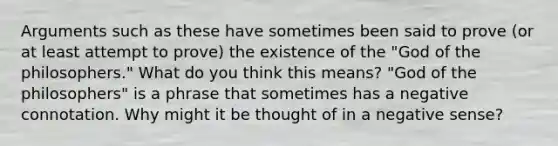 Arguments such as these have sometimes been said to prove (or at least attempt to prove) the existence of the "God of the philosophers." What do you think this means? "God of the philosophers" is a phrase that sometimes has a negative connotation. Why might it be thought of in a negative sense?