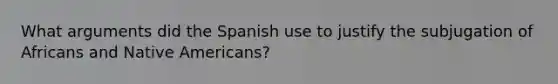 What arguments did the Spanish use to justify the subjugation of Africans and Native Americans?