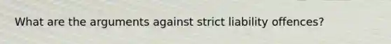 What are the arguments against strict liability offences?