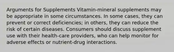 Arguments for Supplements Vitamin-mineral supplements may be appropriate in some circumstances. In some cases, they can prevent or correct deficiencies; in others, they can reduce the risk of certain diseases. Consumers should discuss supplement use with their health-care providers, who can help monitor for adverse effects or nutrient-drug interactions.