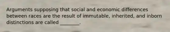 Arguments supposing that social and economic differences between races are the result of immutable, inherited, and inborn distinctions are called ________.