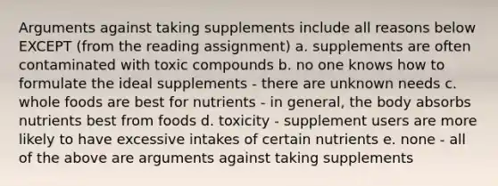 Arguments against taking supplements include all reasons below EXCEPT (from the reading assignment) a. supplements are often contaminated with toxic compounds b. no one knows how to formulate the ideal supplements - there are unknown needs c. whole foods are best for nutrients - in general, the body absorbs nutrients best from foods d. toxicity - supplement users are more likely to have excessive intakes of certain nutrients e. none - all of the above are arguments against taking supplements