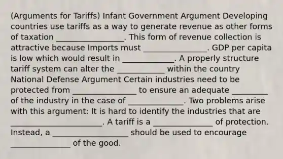 (Arguments for Tariffs) Infant Government Argument Developing countries use tariffs as a way to generate revenue as other forms of taxation _________________. This form of revenue collection is attractive because Imports must ________________. GDP per capita is low which would result in _____________. A properly structure tariff system can alter the ____________ within the country National Defense Argument Certain industries need to be protected from ________________ to ensure an adequate _________ of the industry in the case of ______________. Two problems arise with this argument: It is hard to identify the industries that are _______________________. A tariff is a _______________ of protection. Instead, a ___________________ should be used to encourage _______________ of the good.