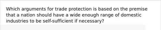 Which arguments for trade protection is based on the premise that a nation should have a wide enough range of domestic industries to be self-sufficient if necessary?