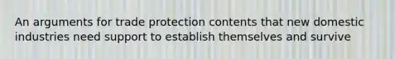 An arguments for trade protection contents that new domestic industries need support to establish themselves and survive
