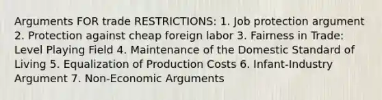 Arguments FOR trade RESTRICTIONS: 1. Job protection argument 2. Protection against cheap foreign labor 3. Fairness in Trade: Level Playing Field 4. Maintenance of the Domestic Standard of Living 5. Equalization of Production Costs 6. Infant-Industry Argument 7. Non-Economic Arguments