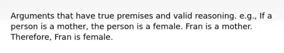 Arguments that have true premises and valid reasoning. e.g., If a person is a mother, the person is a female. Fran is a mother. Therefore, Fran is female.