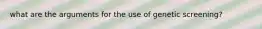 what are the arguments for the use of genetic screening?