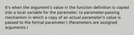 It's when the argument's value in the function definition is copied into a local variable for the parameter. (a parameter-passing mechanism in which a copy of an actual parameter's value is passed to the formal parameter.) (Parameters are assigned arguments.)