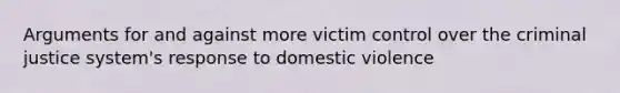 Arguments for and against more victim control over the criminal justice system's response to domestic violence