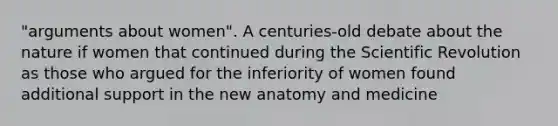 "arguments about women". A centuries-old debate about the nature if women that continued during the Scientific Revolution as those who argued for the inferiority of women found additional support in the new anatomy and medicine