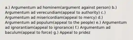 a.) Argumentum ad hominem(argument against person) b.) Argumentum ad verecundiam(appeal to authority) c.) Argumentum ad misericordiam(appeal to mercy) d.) Argumentum ad populum(appeal to the people) e.) Argumentum ad ignorantiam(appeal to ignorance) f.) Argumentum ad baculum(appeal to force) g.) Appeal to pridez