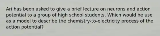 Ari has been asked to give a brief lecture on neurons and action potential to a group of high school students. Which would he use as a model to describe the chemistry-to-electricity process of the action potential?