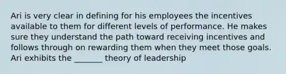 Ari is very clear in defining for his employees the incentives available to them for different levels of performance. He makes sure they understand the path toward receiving incentives and follows through on rewarding them when they meet those goals. Ari exhibits the _______ theory of leadership