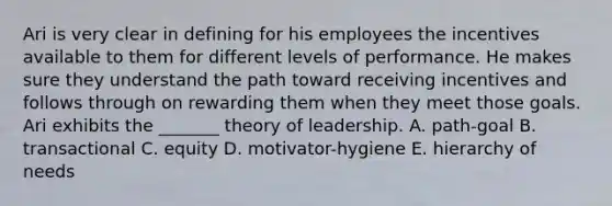 Ari is very clear in defining for his employees the incentives available to them for different levels of performance. He makes sure they understand the path toward receiving incentives and follows through on rewarding them when they meet those goals. Ari exhibits the _______ theory of leadership. A. path-goal B. transactional C. equity D. motivator-hygiene E. hierarchy of needs