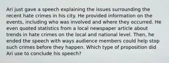 Ari just gave a speech explaining the issues surrounding the recent hate crimes in his city. He provided information on the events, including who was involved and where they occurred. He even quoted statistics from a local newspaper article about trends in hate crimes on the local and national level. Then, he ended the speech with ways audience members could help stop such crimes before they happen. Which type of proposition did Ari use to conclude his speech?