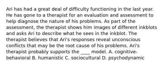 Ari has had a great deal of difficulty functioning in the last year. He has gone to a therapist for an evaluation and assessment to help diagnose the nature of his problems. As part of the assessment, the therapist shows him images of different inkblots and asks Ari to describe what he sees in the inkblot. The therapist believes that Ari's responses reveal unconscious conflicts that may be the root cause of his problems. Ari's therapist probably supports the ____ model. A. cognitive-behavioral B. humanistic C. sociocultural D. psychodynamic