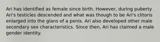 Ari has identified as female since birth. However, during puberty Ari's testicles descended and what was though to be Ari's clitoris enlarged into the glans of a penis. Ari also developed other male secondary sex characteristics. Since then, Ari has claimed a male gender identity.