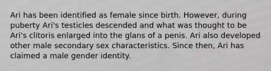 Ari has been identified as female since birth. However, during puberty Ari's testicles descended and what was thought to be Ari's clitoris enlarged into the glans of a penis. Ari also developed other male secondary sex characteristics. Since then, Ari has claimed a male gender identity.