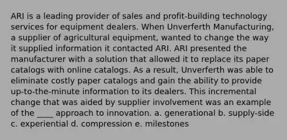 ARI is a leading provider of sales and profit-building technology services for equipment dealers. When Unverferth Manufacturing, a supplier of agricultural equipment, wanted to change the way it supplied information it contacted ARI. ARI presented the manufacturer with a solution that allowed it to replace its paper catalogs with online catalogs. As a result, Unverferth was able to eliminate costly paper catalogs and gain the ability to provide up-to-the-minute information to its dealers. This incremental change that was aided by supplier involvement was an example of the ____ approach to innovation. a. generational b. supply-side c. experiential d. compression e. milestones